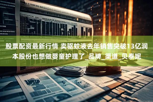 股票配资最新行情 卖驱蚊液去年销售突破13亿润本股份也想做婴童护理了_品牌_渠道_贝泰妮