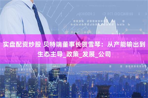实盘配资炒股 贝特瑞董事长贺雪琴：从产能输出到生态主导_政策_发展_公司