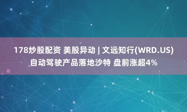 178炒股配资 美股异动 | 文远知行(WRD.US)自动驾驶产品落地沙特 盘前涨超4%