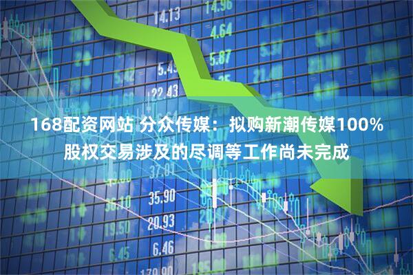 168配资网站 分众传媒：拟购新潮传媒100%股权交易涉及的尽调等工作尚未完成