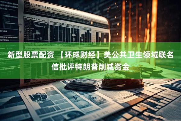 新型股票配资 【环球财经】美公共卫生领域联名信批评特朗普削减资金