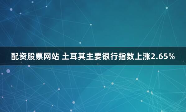 配资股票网站 土耳其主要银行指数上涨2.65%