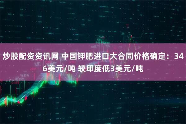 炒股配资资讯网 中国钾肥进口大合同价格确定：346美元/吨 较印度低3美元/吨