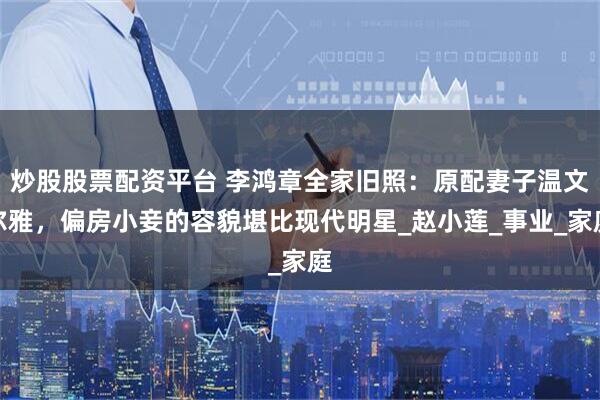 炒股股票配资平台 李鸿章全家旧照：原配妻子温文尔雅，偏房小妾的容貌堪比现代明星_赵小莲_事业_家庭