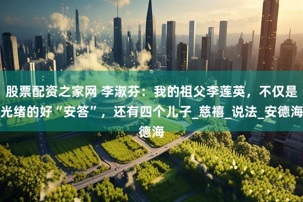 股票配资之家网 李淑芬：我的祖父李莲英，不仅是光绪的好“安答”，还有四个儿子_慈禧_说法_安德海