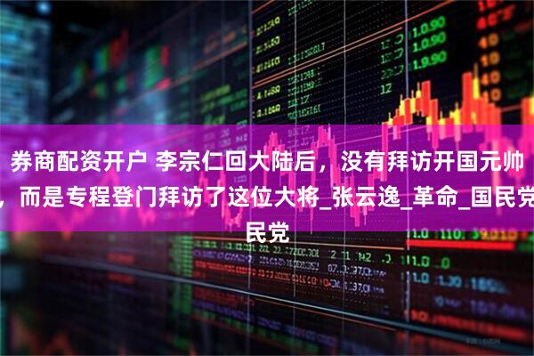 券商配资开户 李宗仁回大陆后，没有拜访开国元帅，而是专程登门拜访了这位大将_张云逸_革命_国民党