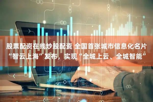 股票配资在线炒股配资 全国首张城市信息化名片“智云上海”发布，实现“全城上云、全城智能”