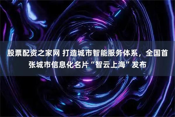 股票配资之家网 打造城市智能服务体系，全国首张城市信息化名片“智云上海”发布