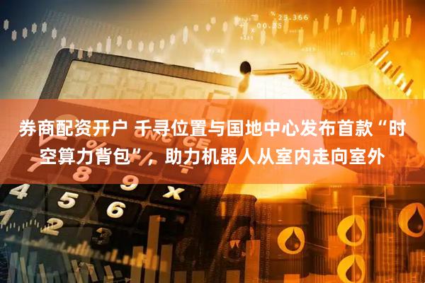 券商配资开户 千寻位置与国地中心发布首款“时空算力背包”，助力机器人从室内走向室外