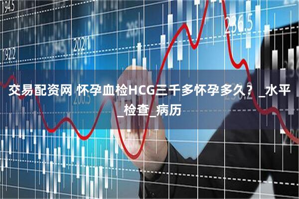 交易配资网 怀孕血检HCG三千多怀孕多久？_水平_检查_病历