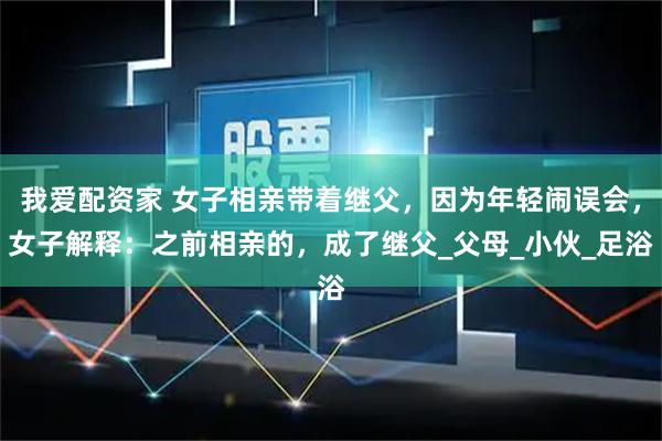 我爱配资家 女子相亲带着继父，因为年轻闹误会，女子解释：之前相亲的，成了继父_父母_小伙_足浴