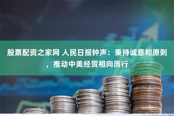 股票配资之家网 人民日报钟声：秉持诚意和原则，推动中美经贸相向而行