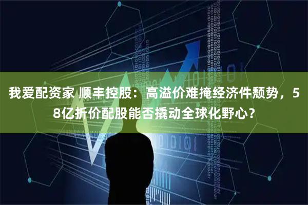 我爱配资家 顺丰控股：高溢价难掩经济件颓势，58亿折价配股能否撬动全球化野心？