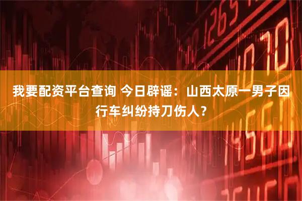 我要配资平台查询 今日辟谣：山西太原一男子因行车纠纷持刀伤人？