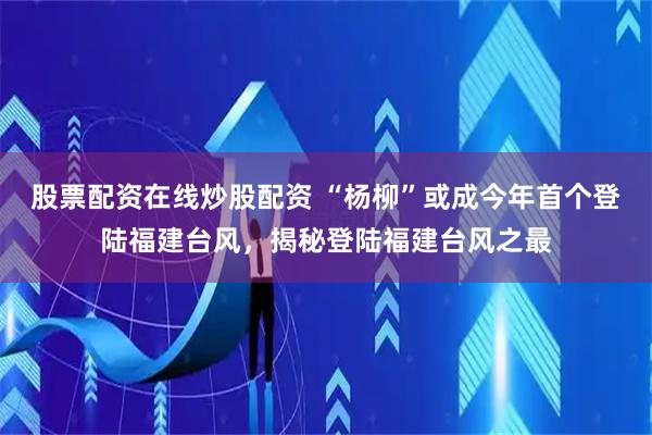 股票配资在线炒股配资 “杨柳”或成今年首个登陆福建台风，揭秘登陆福建台风之最