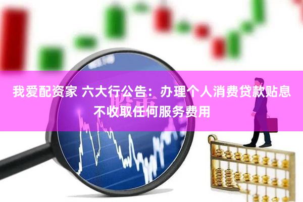 我爱配资家 六大行公告：办理个人消费贷款贴息不收取任何服务费用
