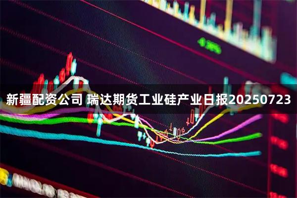 新疆配资公司 瑞达期货工业硅产业日报20250723