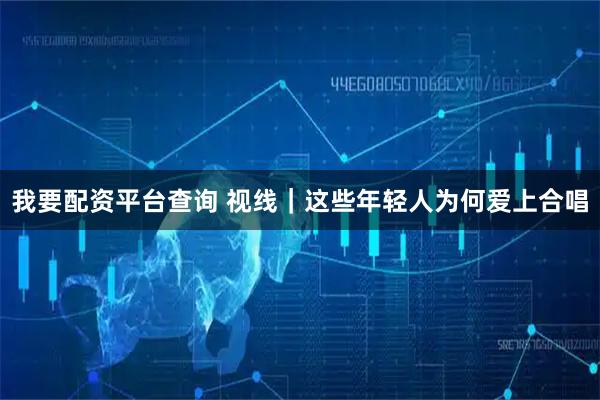 我要配资平台查询 视线｜这些年轻人为何爱上合唱