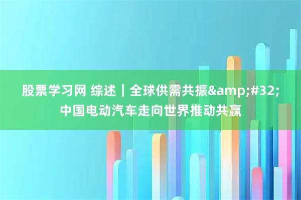 股票学习网 综述｜全球供需共振 中国电动汽车走向世界推动共赢
