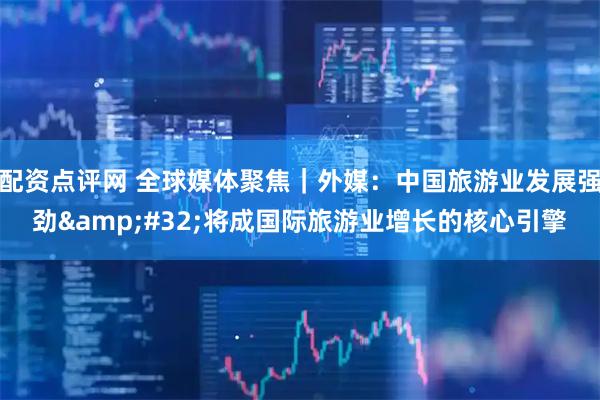 配资点评网 全球媒体聚焦｜外媒：中国旅游业发展强劲 将成国际旅游业增长的核心引擎