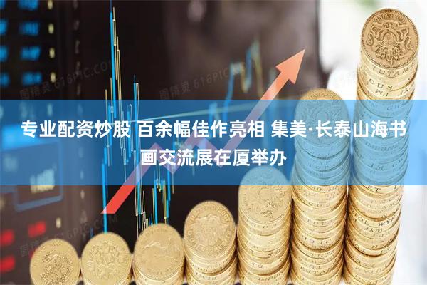 专业配资炒股 百余幅佳作亮相 集美·长泰山海书画交流展在厦举办