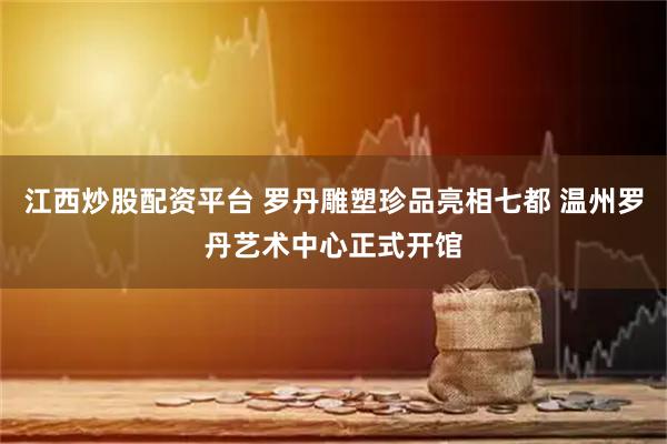 江西炒股配资平台 罗丹雕塑珍品亮相七都 温州罗丹艺术中心正式开馆