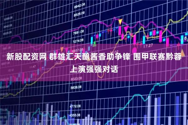 新股配资网 群雄汇天酿酱香助争锋 围甲联赛黔蓉上演强强对话