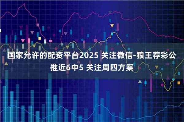 国家允许的配资平台2025 关注微信-狼王荐彩公推近6中5 关注周四方案